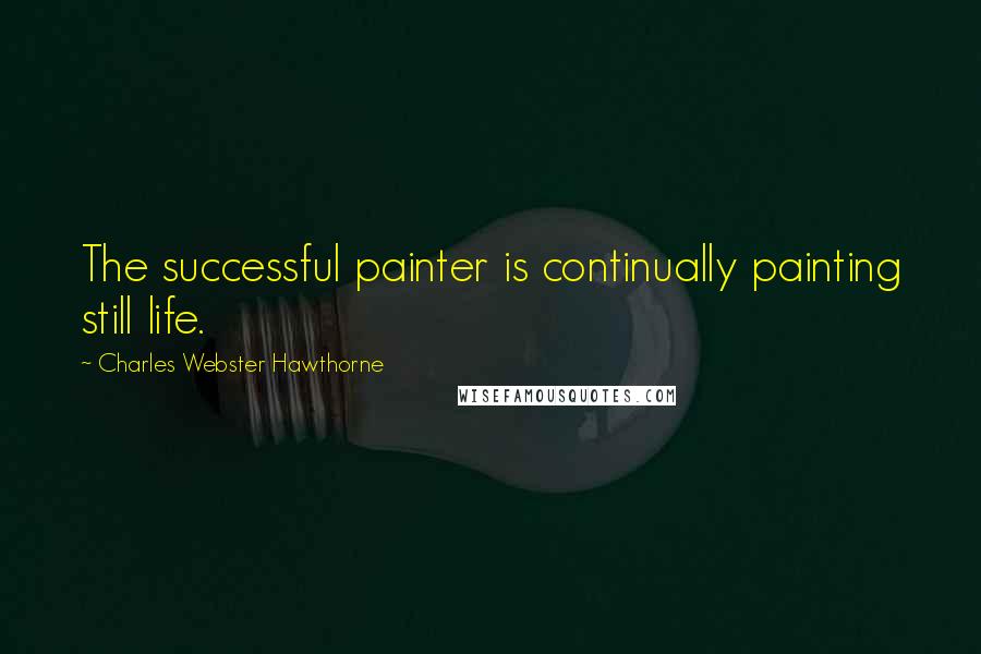 Charles Webster Hawthorne Quotes: The successful painter is continually painting still life.