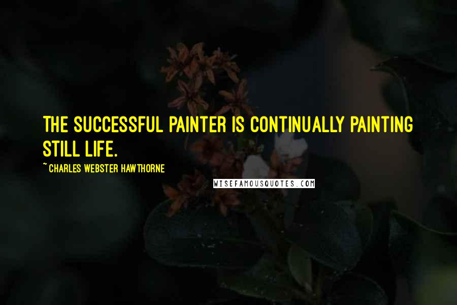 Charles Webster Hawthorne Quotes: The successful painter is continually painting still life.