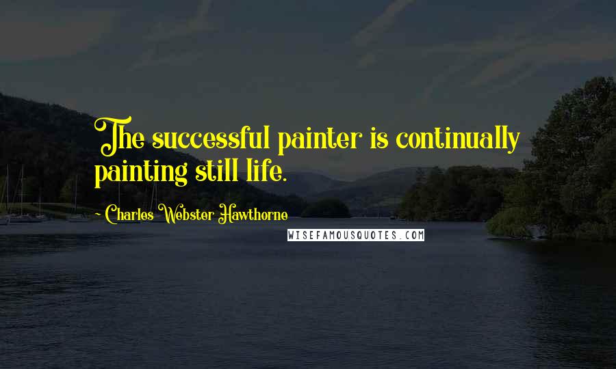 Charles Webster Hawthorne Quotes: The successful painter is continually painting still life.