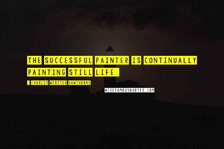 Charles Webster Hawthorne Quotes: The successful painter is continually painting still life.