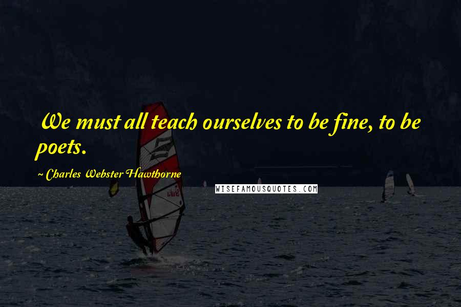 Charles Webster Hawthorne Quotes: We must all teach ourselves to be fine, to be poets.