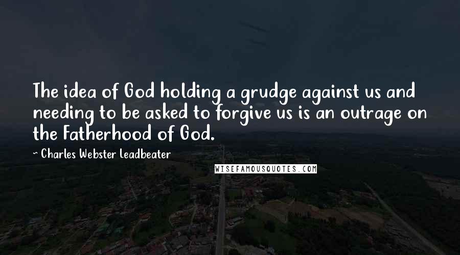 Charles Webster Leadbeater Quotes: The idea of God holding a grudge against us and needing to be asked to forgive us is an outrage on the Fatherhood of God.