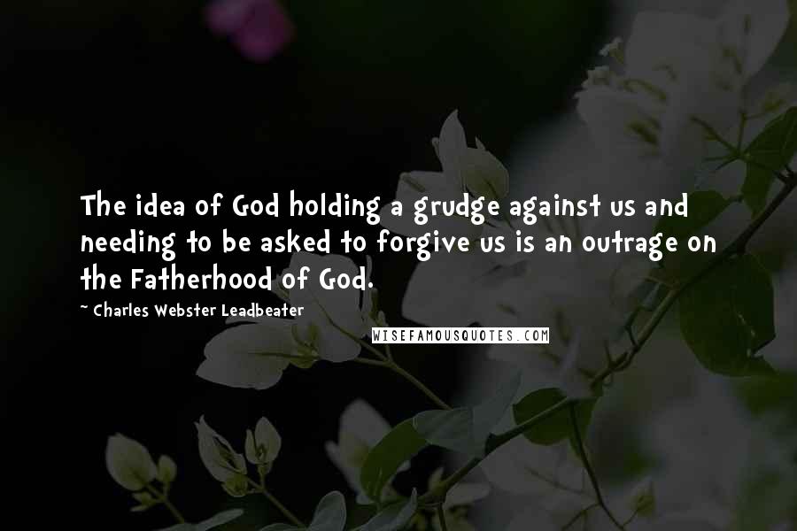 Charles Webster Leadbeater Quotes: The idea of God holding a grudge against us and needing to be asked to forgive us is an outrage on the Fatherhood of God.