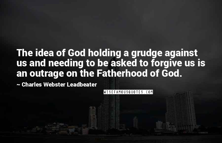 Charles Webster Leadbeater Quotes: The idea of God holding a grudge against us and needing to be asked to forgive us is an outrage on the Fatherhood of God.