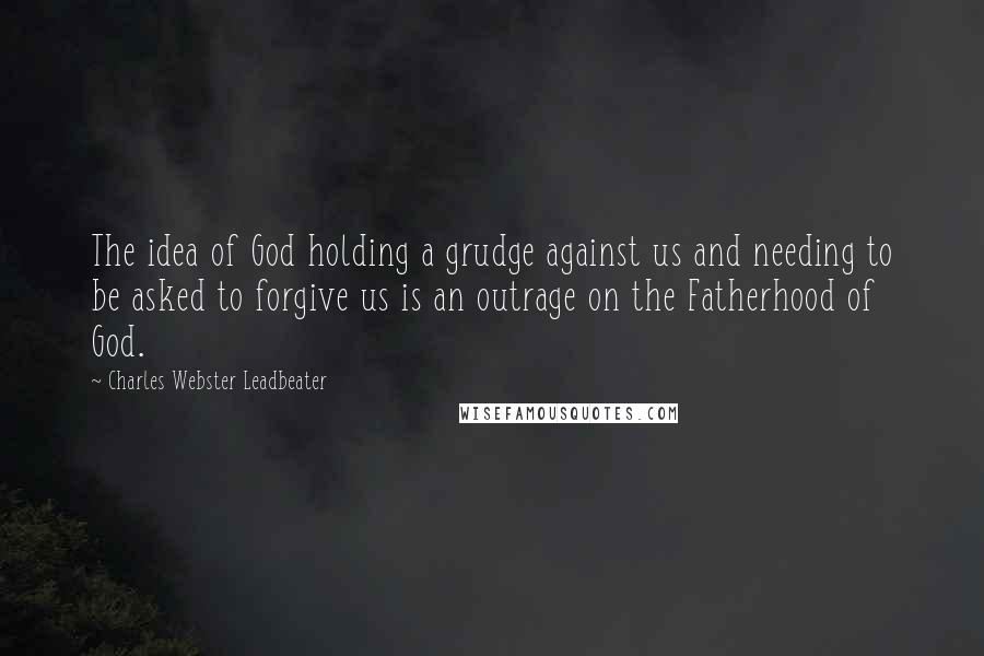 Charles Webster Leadbeater Quotes: The idea of God holding a grudge against us and needing to be asked to forgive us is an outrage on the Fatherhood of God.