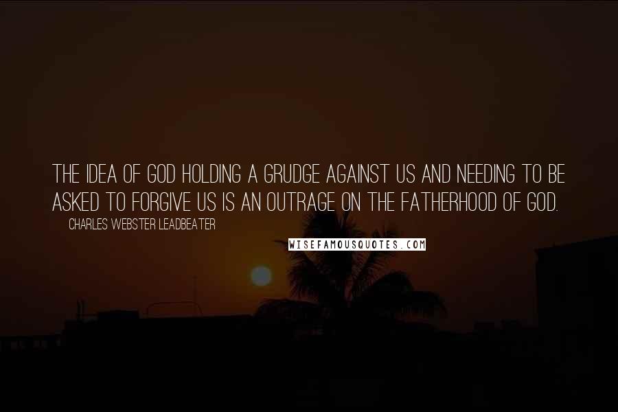 Charles Webster Leadbeater Quotes: The idea of God holding a grudge against us and needing to be asked to forgive us is an outrage on the Fatherhood of God.