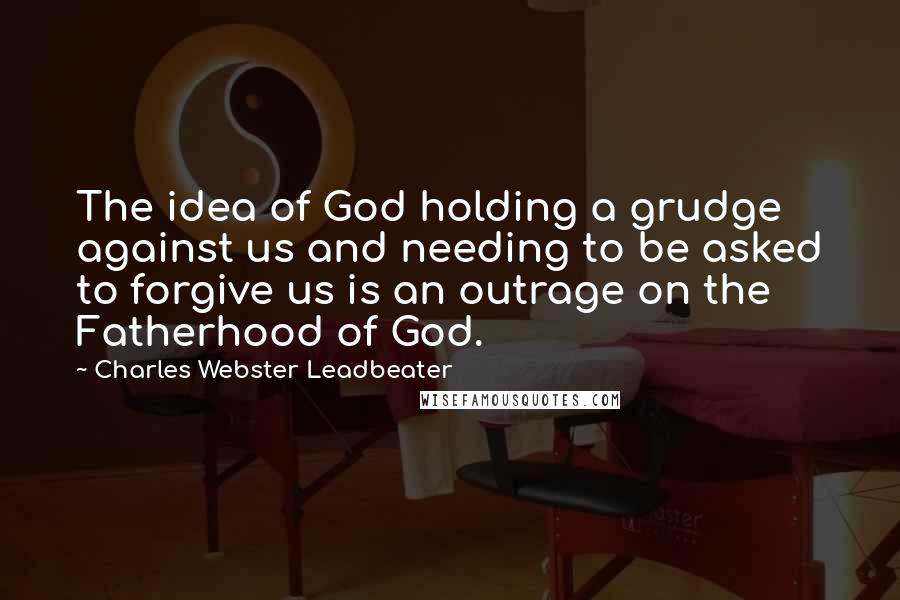 Charles Webster Leadbeater Quotes: The idea of God holding a grudge against us and needing to be asked to forgive us is an outrage on the Fatherhood of God.