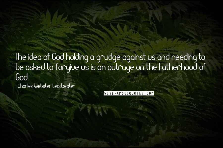 Charles Webster Leadbeater Quotes: The idea of God holding a grudge against us and needing to be asked to forgive us is an outrage on the Fatherhood of God.