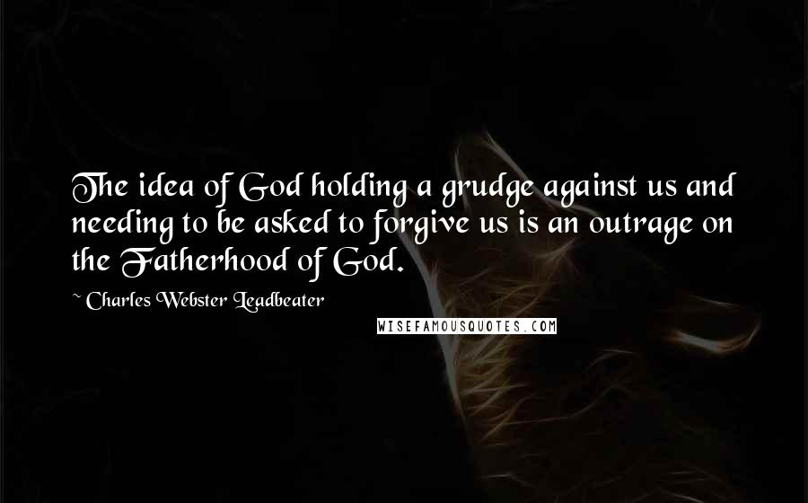 Charles Webster Leadbeater Quotes: The idea of God holding a grudge against us and needing to be asked to forgive us is an outrage on the Fatherhood of God.