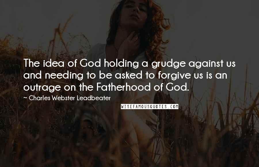 Charles Webster Leadbeater Quotes: The idea of God holding a grudge against us and needing to be asked to forgive us is an outrage on the Fatherhood of God.