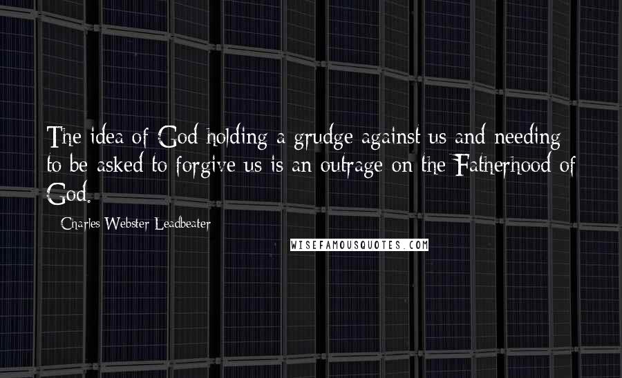 Charles Webster Leadbeater Quotes: The idea of God holding a grudge against us and needing to be asked to forgive us is an outrage on the Fatherhood of God.