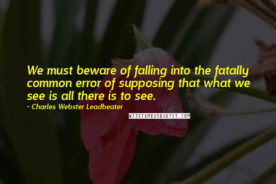 Charles Webster Leadbeater Quotes: We must beware of falling into the fatally common error of supposing that what we see is all there is to see.