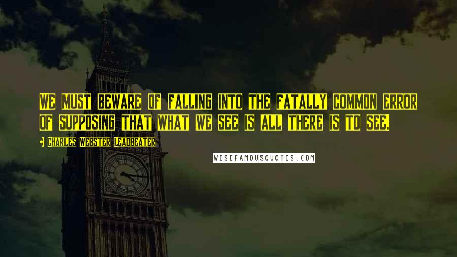Charles Webster Leadbeater Quotes: We must beware of falling into the fatally common error of supposing that what we see is all there is to see.