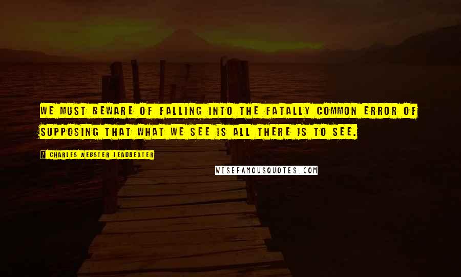 Charles Webster Leadbeater Quotes: We must beware of falling into the fatally common error of supposing that what we see is all there is to see.