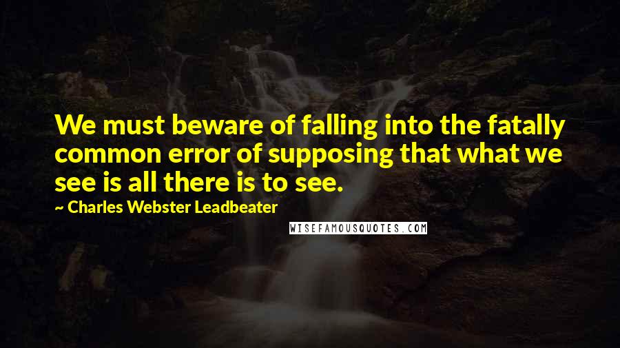 Charles Webster Leadbeater Quotes: We must beware of falling into the fatally common error of supposing that what we see is all there is to see.