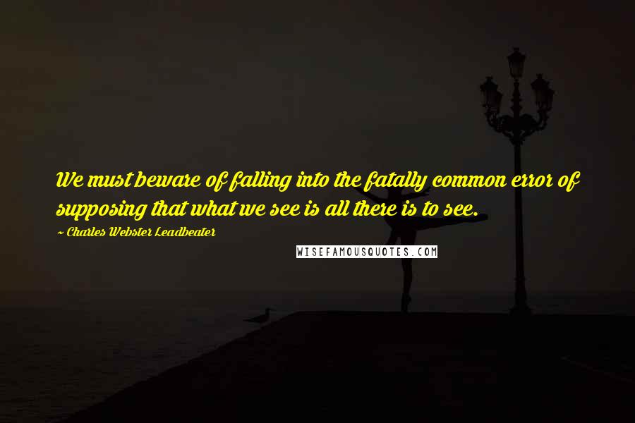 Charles Webster Leadbeater Quotes: We must beware of falling into the fatally common error of supposing that what we see is all there is to see.