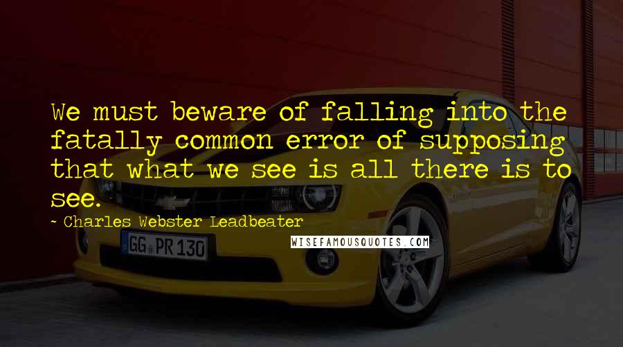 Charles Webster Leadbeater Quotes: We must beware of falling into the fatally common error of supposing that what we see is all there is to see.