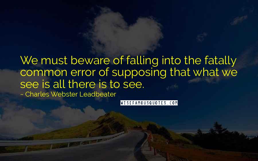 Charles Webster Leadbeater Quotes: We must beware of falling into the fatally common error of supposing that what we see is all there is to see.