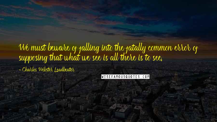 Charles Webster Leadbeater Quotes: We must beware of falling into the fatally common error of supposing that what we see is all there is to see.