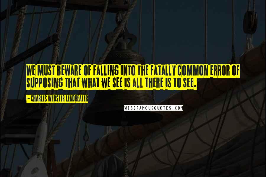 Charles Webster Leadbeater Quotes: We must beware of falling into the fatally common error of supposing that what we see is all there is to see.