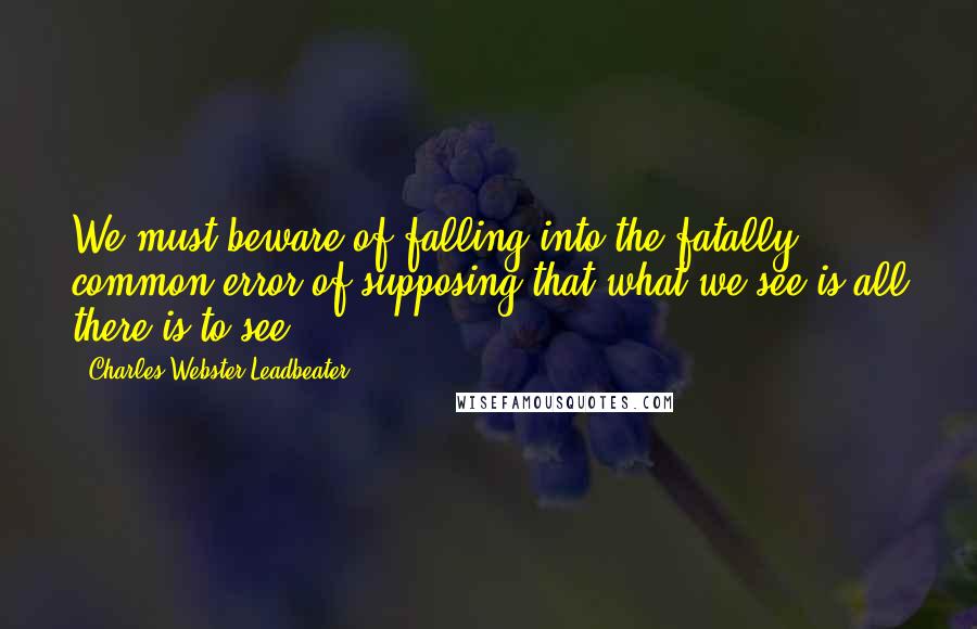 Charles Webster Leadbeater Quotes: We must beware of falling into the fatally common error of supposing that what we see is all there is to see.