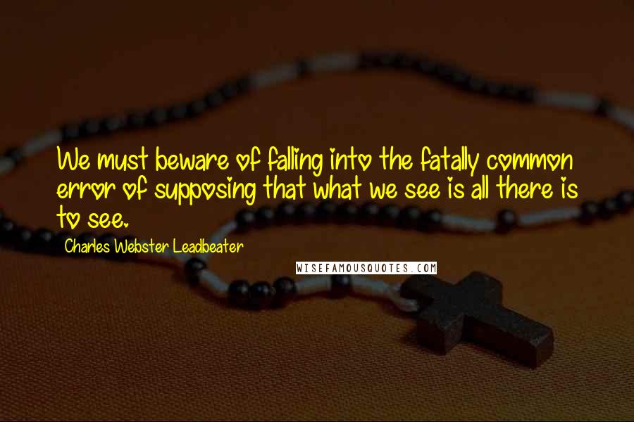 Charles Webster Leadbeater Quotes: We must beware of falling into the fatally common error of supposing that what we see is all there is to see.