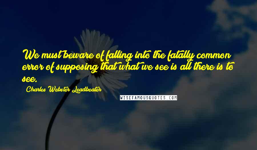 Charles Webster Leadbeater Quotes: We must beware of falling into the fatally common error of supposing that what we see is all there is to see.