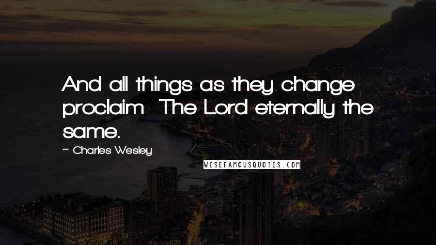 Charles Wesley Quotes: And all things as they change proclaim The Lord eternally the same.