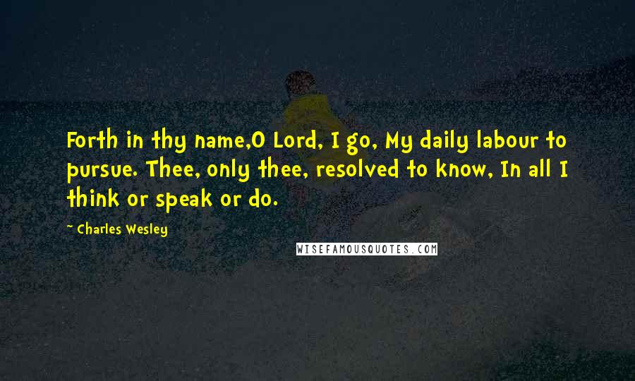 Charles Wesley Quotes: Forth in thy name,O Lord, I go, My daily labour to pursue. Thee, only thee, resolved to know, In all I think or speak or do.