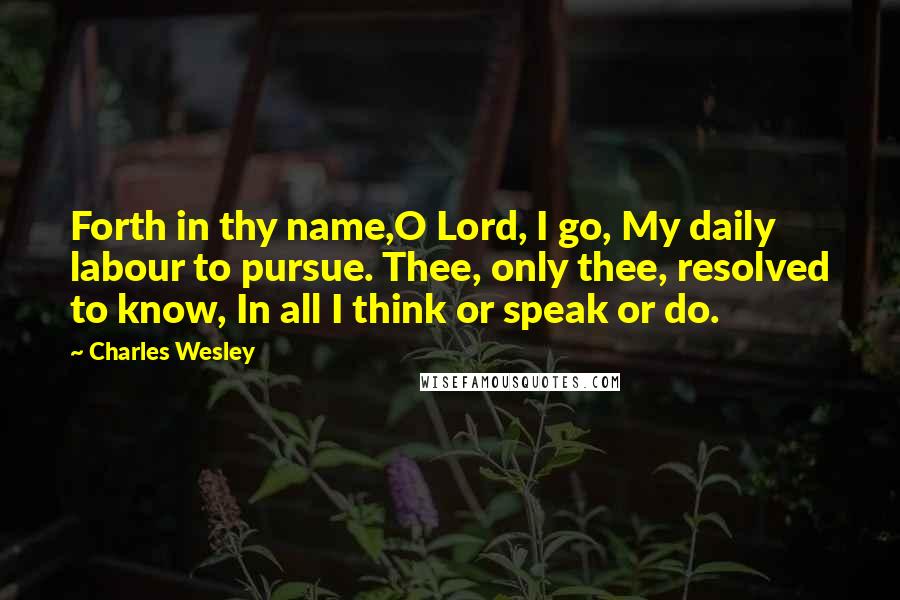 Charles Wesley Quotes: Forth in thy name,O Lord, I go, My daily labour to pursue. Thee, only thee, resolved to know, In all I think or speak or do.