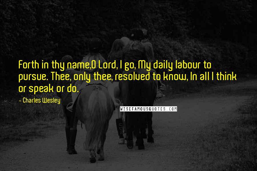 Charles Wesley Quotes: Forth in thy name,O Lord, I go, My daily labour to pursue. Thee, only thee, resolved to know, In all I think or speak or do.