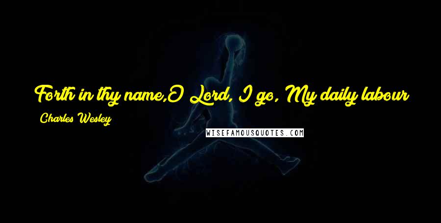 Charles Wesley Quotes: Forth in thy name,O Lord, I go, My daily labour to pursue. Thee, only thee, resolved to know, In all I think or speak or do.
