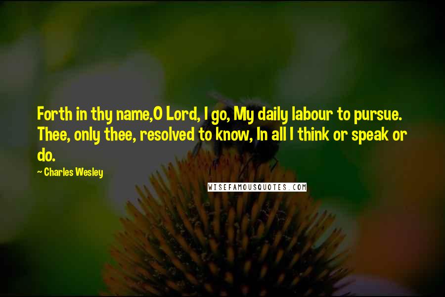 Charles Wesley Quotes: Forth in thy name,O Lord, I go, My daily labour to pursue. Thee, only thee, resolved to know, In all I think or speak or do.