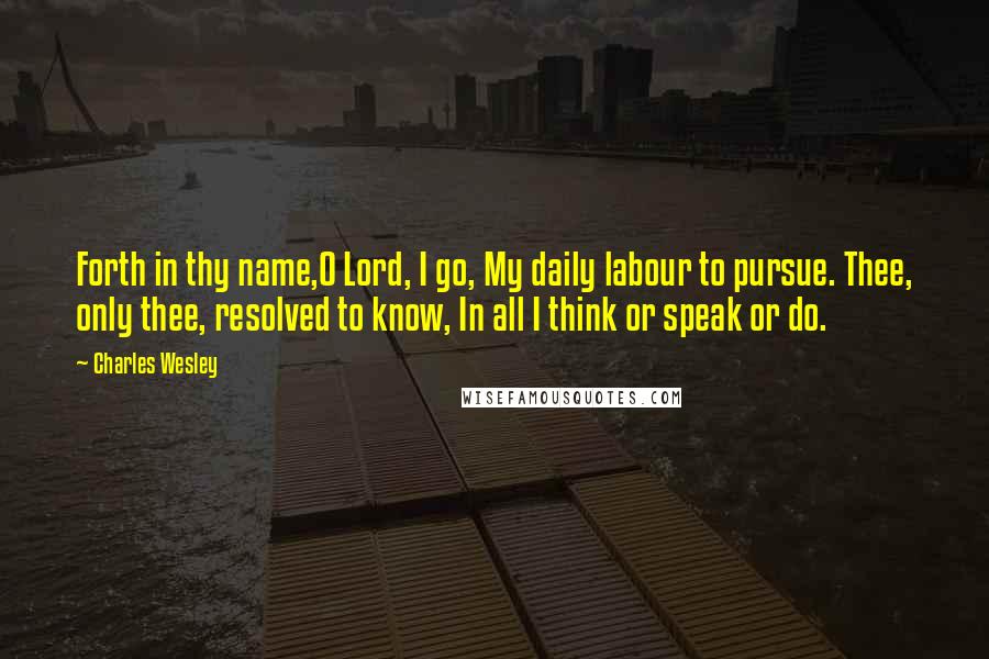 Charles Wesley Quotes: Forth in thy name,O Lord, I go, My daily labour to pursue. Thee, only thee, resolved to know, In all I think or speak or do.