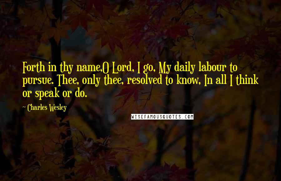 Charles Wesley Quotes: Forth in thy name,O Lord, I go, My daily labour to pursue. Thee, only thee, resolved to know, In all I think or speak or do.