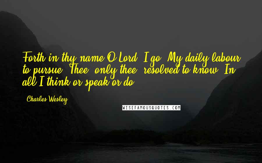 Charles Wesley Quotes: Forth in thy name,O Lord, I go, My daily labour to pursue. Thee, only thee, resolved to know, In all I think or speak or do.