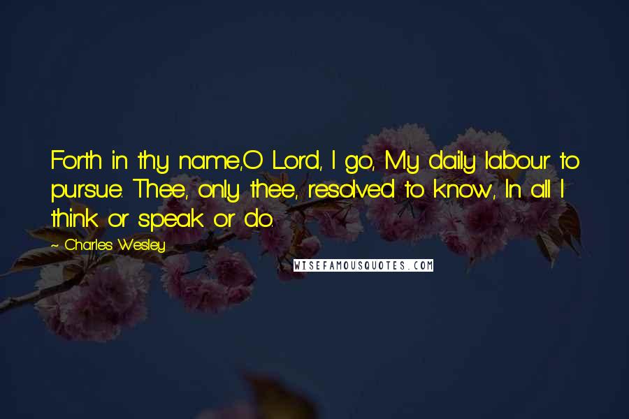 Charles Wesley Quotes: Forth in thy name,O Lord, I go, My daily labour to pursue. Thee, only thee, resolved to know, In all I think or speak or do.