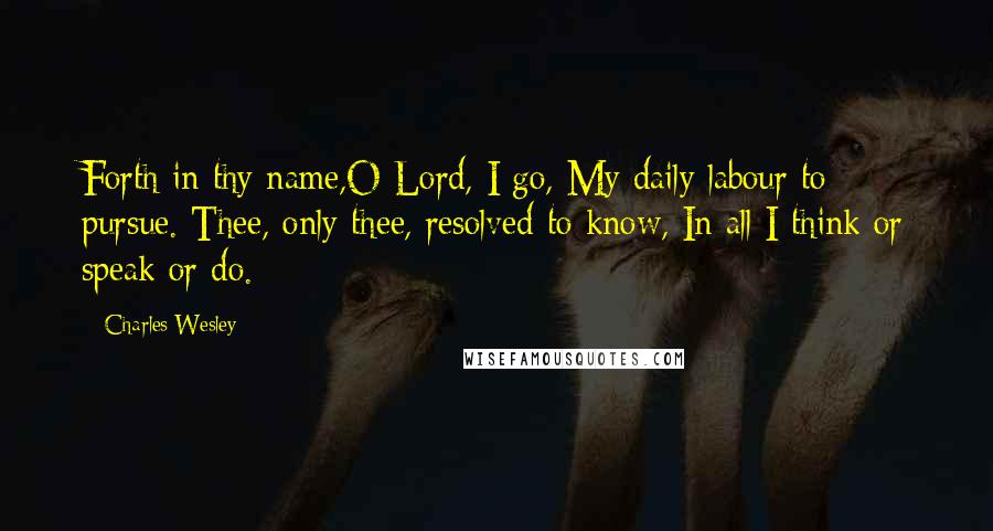 Charles Wesley Quotes: Forth in thy name,O Lord, I go, My daily labour to pursue. Thee, only thee, resolved to know, In all I think or speak or do.