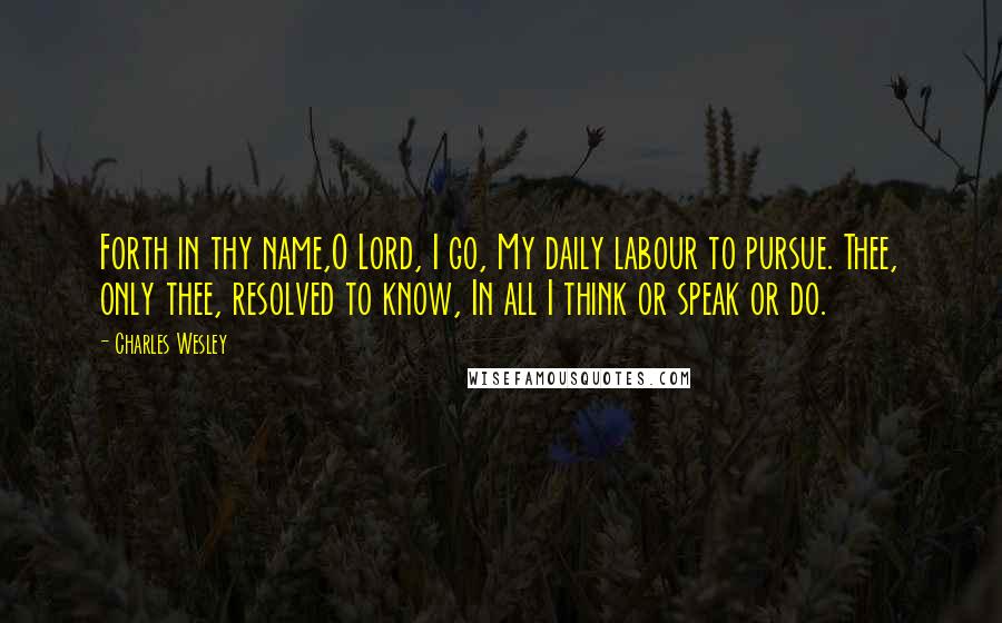 Charles Wesley Quotes: Forth in thy name,O Lord, I go, My daily labour to pursue. Thee, only thee, resolved to know, In all I think or speak or do.