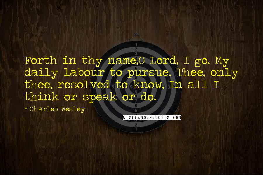 Charles Wesley Quotes: Forth in thy name,O Lord, I go, My daily labour to pursue. Thee, only thee, resolved to know, In all I think or speak or do.