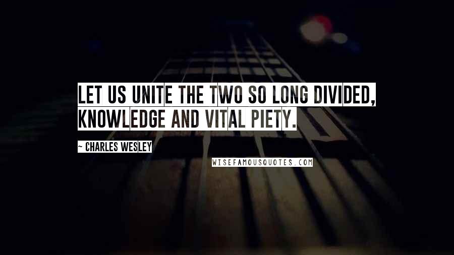 Charles Wesley Quotes: Let us unite the two so long divided, knowledge and vital piety.