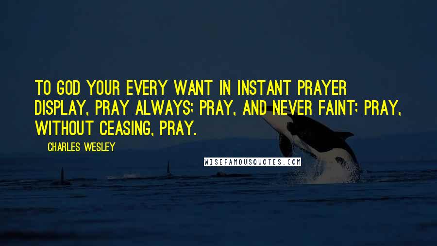 Charles Wesley Quotes: To God your every Want In instant Prayer display, Pray always; Pray, and never faint; Pray, without ceasing, Pray.