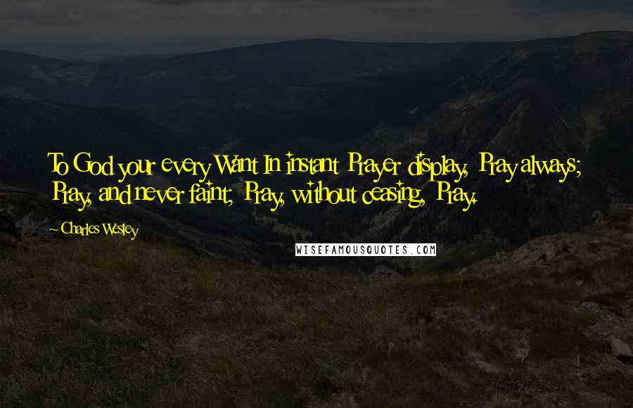 Charles Wesley Quotes: To God your every Want In instant Prayer display, Pray always; Pray, and never faint; Pray, without ceasing, Pray.