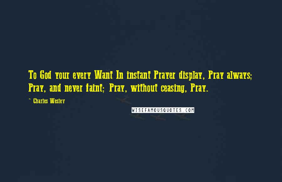 Charles Wesley Quotes: To God your every Want In instant Prayer display, Pray always; Pray, and never faint; Pray, without ceasing, Pray.