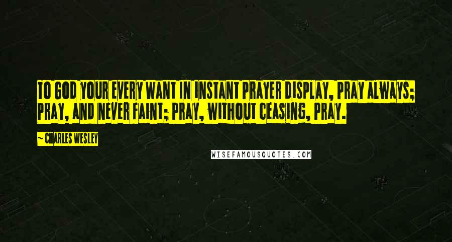 Charles Wesley Quotes: To God your every Want In instant Prayer display, Pray always; Pray, and never faint; Pray, without ceasing, Pray.