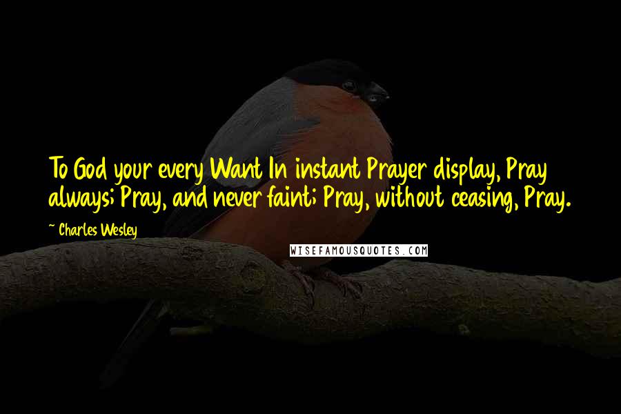 Charles Wesley Quotes: To God your every Want In instant Prayer display, Pray always; Pray, and never faint; Pray, without ceasing, Pray.