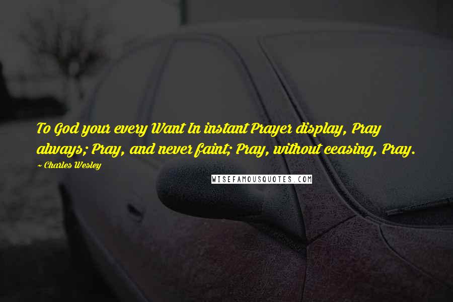 Charles Wesley Quotes: To God your every Want In instant Prayer display, Pray always; Pray, and never faint; Pray, without ceasing, Pray.