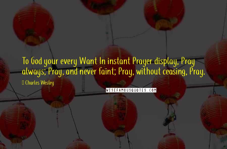 Charles Wesley Quotes: To God your every Want In instant Prayer display, Pray always; Pray, and never faint; Pray, without ceasing, Pray.