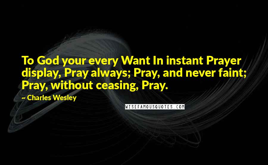Charles Wesley Quotes: To God your every Want In instant Prayer display, Pray always; Pray, and never faint; Pray, without ceasing, Pray.