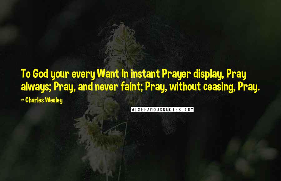 Charles Wesley Quotes: To God your every Want In instant Prayer display, Pray always; Pray, and never faint; Pray, without ceasing, Pray.